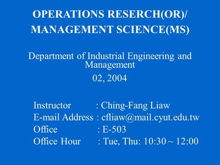 OPERATIONS RESERCH(OR)/ MANAGEMENT SCIENCE(MS) Department of Industrial Engineering and Management 02, 2004 Instructor : Ching-Fang Liaw E-mail Address.