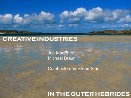 CREATIVE INDUSTRIES IN THE OUTER HEBRIDES Joe MacPhee Michael Braun Comhairle nan Eilean Siar.
