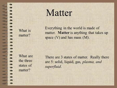 Everything in the world is made of matter. Matter is anything that takes up space (V) and has mass (M). There are 3 states of matter. Really there are.