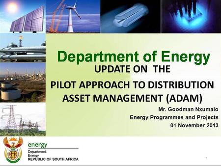 1 UPDATE ON THE PILOT APPROACH TO DISTRIBUTION ASSET MANAGEMENT (ADAM) Mr. Goodman Nxumalo Energy Programmes and Projects 01 November 2013.