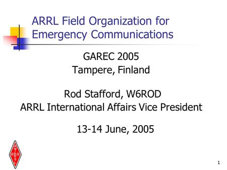 1 ARRL Field Organization for Emergency Communications GAREC 2005 Tampere, Finland Rod Stafford, W6ROD ARRL International Affairs Vice President 13-14.