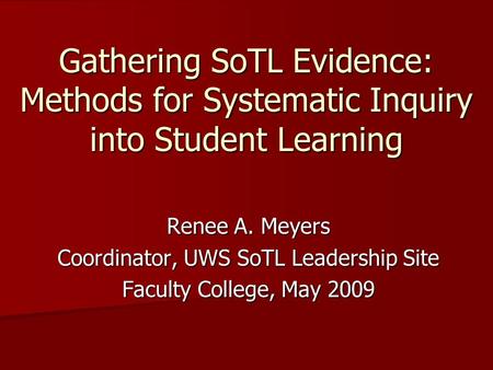 Gathering SoTL Evidence: Methods for Systematic Inquiry into Student Learning Renee A. Meyers Coordinator, UWS SoTL Leadership Site Faculty College, May.