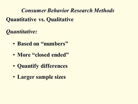 Consumer Behavior Research Methods Quantitative vs. Qualitative Quantitative: Based on “numbers” More “closed ended” Quantify differences Larger sample.