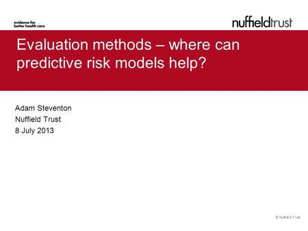 © Nuffield Trust Evaluation methods – where can predictive risk models help? Adam Steventon Nuffield Trust 8 July 2013.