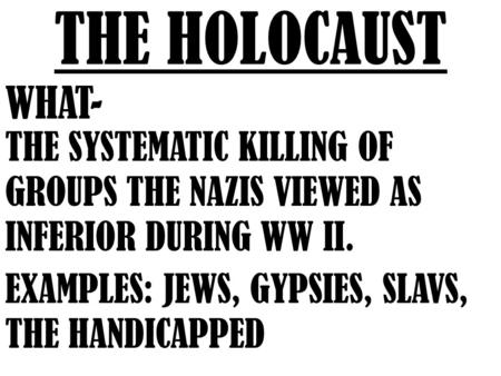 THE HOLOCAUST WHAT- THE SYSTEMATIC KILLING OF GROUPS THE NAZIS VIEWED AS INFERIOR DURING WW II. EXAMPLES: JEWS, GYPSIES, SLAVS, THE HANDICAPPED.