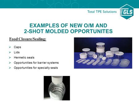 EXAMPLES OF NEW O/M AND 2-SHOT MOLDED OPPORTUNITES Food Closure/Sealing:  Caps  Lids  Hermetic seals  Opportunities for barrier systems  Opportunities.
