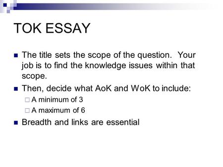 TOK ESSAY The title sets the scope of the question. Your job is to find the knowledge issues within that scope. Then, decide what AoK and WoK to include: