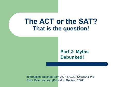 The ACT or the SAT? That is the question! Part 2: Myths Debunked! Information obtained from ACT or SAT: Choosing the Right Exam for You (Princeton Review,
