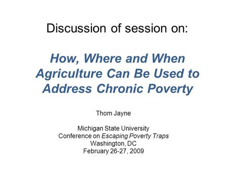 Discussion of session on: How, Where and When Agriculture Can Be Used to Address Chronic Poverty Thom Jayne Michigan State University Conference on Escaping.