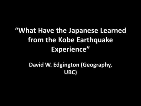 “What Have the Japanese Learned from the Kobe Earthquake Experience” David W. Edgington (Geography, UBC)