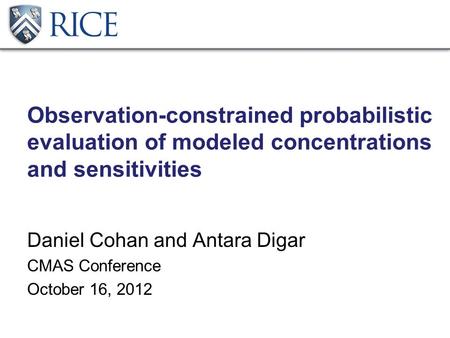 Observation-constrained probabilistic evaluation of modeled concentrations and sensitivities Daniel Cohan and Antara Digar CMAS Conference October 16,