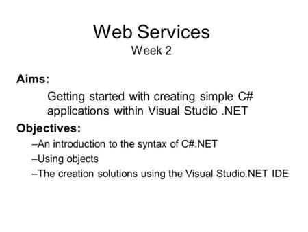 Web Services Week 2 Aims: Getting started with creating simple C# applications within Visual Studio.NET Objectives: –An introduction to the syntax of C#.NET.