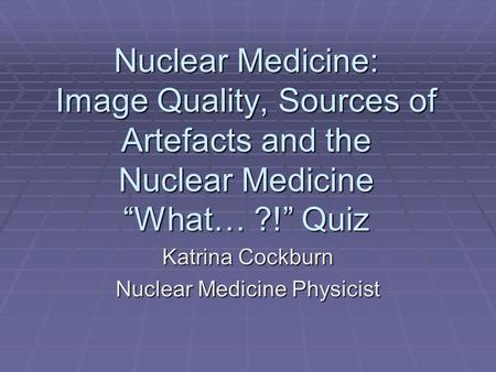 Nuclear Medicine: Image Quality, Sources of Artefacts and the Nuclear Medicine “What… ?!” Quiz Katrina Cockburn Nuclear Medicine Physicist.