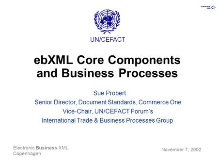 Electronic Business XML Copenhagen Sue Probert Senior Director, Document Standards, Commerce One Vice-Chair, UN/CEFACT Forum’s International Trade & Business.
