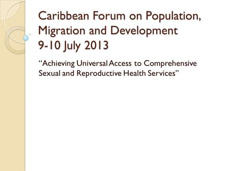 Caribbean Forum on Population, Migration and Development 9-10 July 2013 “Achieving Universal Access to Comprehensive Sexual and Reproductive Health Services”
