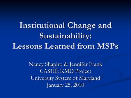 Institutional Change and Sustainability: Lessons Learned from MSPs Nancy Shapiro & Jennifer Frank CASHÉ KMD Project University System of Maryland January.