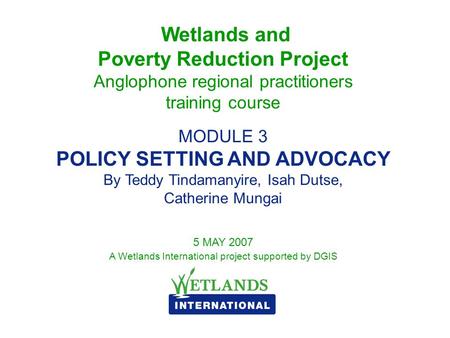 Wetlands and Poverty Reduction Project Anglophone regional practitioners training course MODULE 3 POLICY SETTING AND ADVOCACY By Teddy Tindamanyire, Isah.