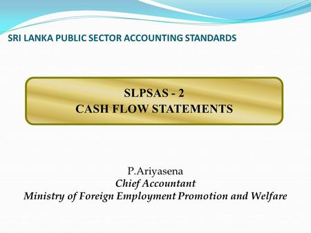 SRI LANKA PUBLIC SECTOR ACCOUNTING STANDARDS P.Ariyasena Chief Accountant Ministry of Foreign Employment Promotion and Welfare SLPSAS - 2 CASH FLOW STATEMENTS.