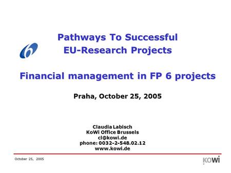October 25, 2005 Pathways To Successful EU-Research Projects Financial management in FP 6 projects Praha, October 25, 2005 Claudia Labisch KoWi Office.