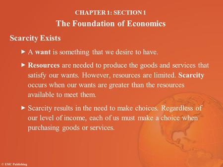 CHAPTER 1: SECTION 1 The Foundation of Economics Scarcity Exists A want is something that we desire to have. Resources are needed to produce the goods.