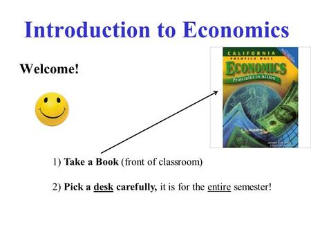 Introduction to Economics Welcome! 1) Take a Book (front of classroom) 2) Pick a desk carefully, it is for the entire semester!