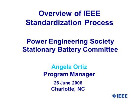 Angela Ortiz Program Manager Power Engineering Society Stationary Battery Committee 26 June 2006 Charlotte, NC Overview of IEEE Standardization Process.