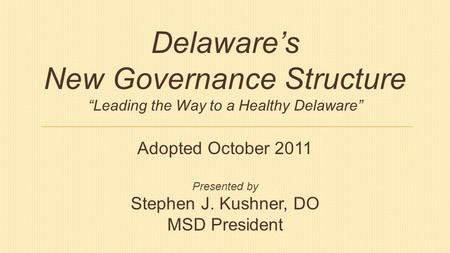 Delaware’s New Governance Structure “Leading the Way to a Healthy Delaware” Adopted October 2011 Presented by Stephen J. Kushner, DO MSD President.