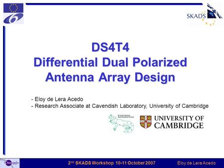 Eloy de Lera Acedo 2 nd SKADS Workshop 10-11 October 2007 DS4T4 Differential Dual Polarized Antenna Array Design - Eloy de Lera Acedo - Research Associate.