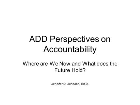 ADD Perspectives on Accountability Where are We Now and What does the Future Hold? Jennifer G. Johnson, Ed.D.