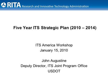 Five Year ITS Strategic Plan (2010 – 2014) ITS America Workshop January 15, 2010 John Augustine Deputy Director, ITS Joint Program Office USDOT.
