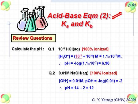 C. Y. Yeung (CHW, 2009) p.01 Acid-Base Eqm (2): K a and K b Review Questions Calculate the pH : Q.110 -8 HCl(aq) [100% ionized] Q.20.01M NaOH(aq) [100%