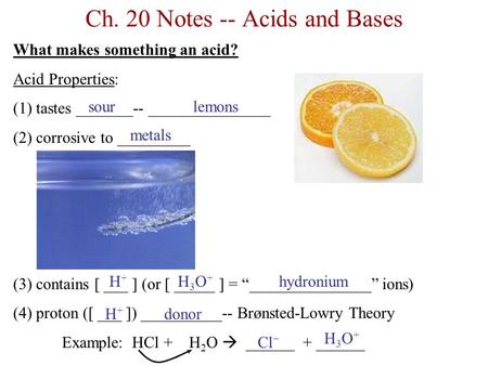 Ch. 20 Notes -- Acids and Bases What makes something an acid? Acid Properties: (1) tastes _______-- _______________ (2) corrosive to _________ (3) contains.