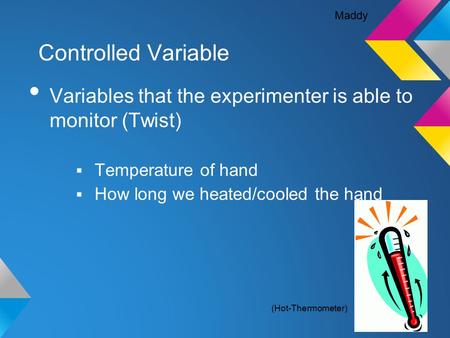 Controlled Variable Variables that the experimenter is able to monitor (Twist)  Temperature of hand  How long we heated/cooled the hand Maddy (Hot-Thermometer)