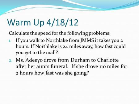 Warm Up 4/18/12 Calculate the speed for the following problems: 1. If you walk to Northlake from JMMS it takes you 2 hours. If Northlake is 24 miles away,