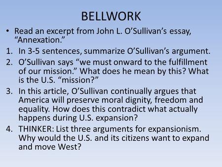 BELLWORK Read an excerpt from John L. O’Sullivan’s essay, “Annexation.” 1.In 3-5 sentences, summarize O’Sullivan’s argument. 2.O’Sullivan says “we must.