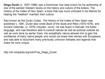 Diego Durán (c. 1537–1588) was a Dominican friar best known for his authorship of one of the earliest Western books on the history and culture of the Aztecs,