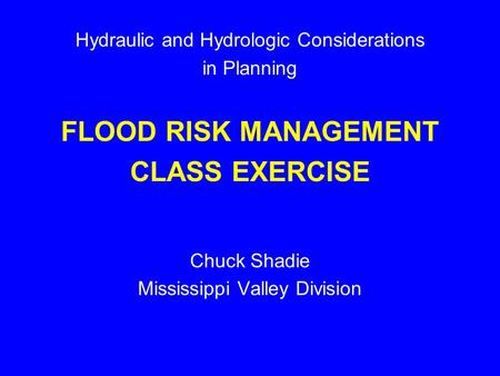 Hydraulic and Hydrologic Considerations in Planning FLOOD RISK MANAGEMENT CLASS EXERCISE Chuck Shadie Mississippi Valley Division.