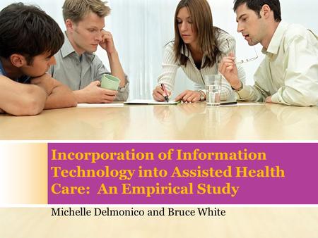 Incorporation of Information Technology into Assisted Health Care: An Empirical Study Michelle Delmonico and Bruce White.