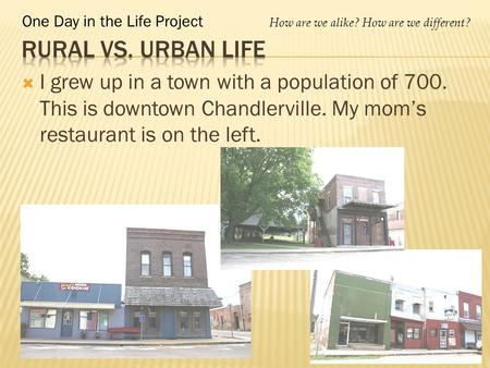 One Day in the Life Project How are we alike? How are we different?  I grew up in a town with a population of 700. This is downtown Chandlerville. My.