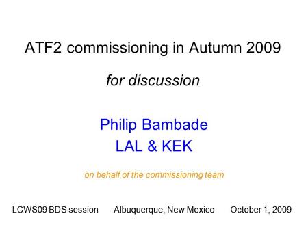 ATF2 commissioning in Autumn 2009 for discussion Philip Bambade LAL & KEK LCWS09 BDS session Albuquerque, New Mexico October 1, 2009 on behalf of the commissioning.