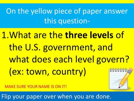 On the yellow piece of paper answer this question- 1.What are the three levels of the U.S. government, and what does each level govern? (ex: town, country)