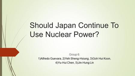 Should Japan Continue To Use Nuclear Power? Group 6: 1)Alfredo Guevara, 2)Yeh Sheng-Hsiung, 3)Goh Hui Koon, 4)Yu-Hui Chen, 5)Jin-Hung Lin.