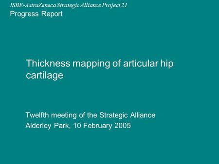 ISBE-AstraZeneca Strategic Alliance Project 21 Progress Report Thickness mapping of articular hip cartilage Twelfth meeting of the Strategic Alliance Alderley.
