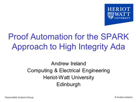 © Andrew IrelandDependable Systems Group Proof Automation for the SPARK Approach to High Integrity Ada Andrew Ireland Computing & Electrical Engineering.