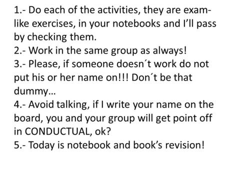 1.- Do each of the activities, they are exam- like exercises, in your notebooks and I’ll pass by checking them. 2.- Work in the same group as always! 3.-