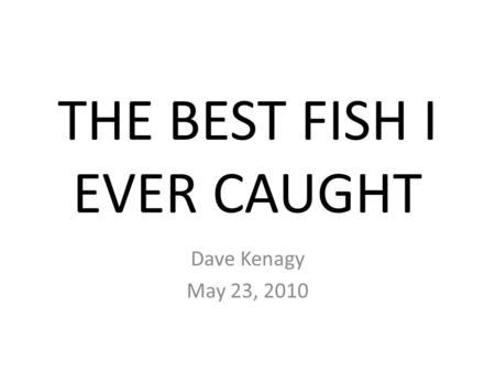 THE BEST FISH I EVER CAUGHT Dave Kenagy May 23, 2010.