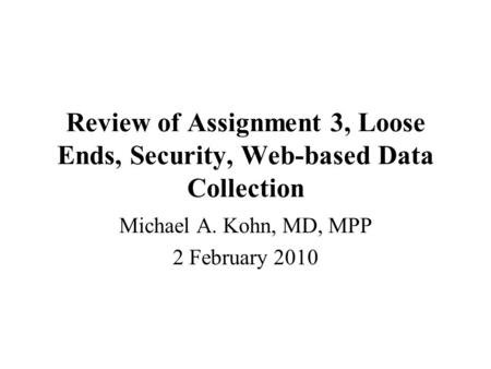 Review of Assignment 3, Loose Ends, Security, Web-based Data Collection Michael A. Kohn, MD, MPP 2 February 2010.