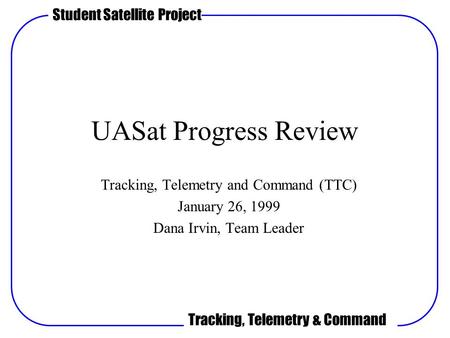Student Satellite Project Tracking, Telemetry & Command UASat Progress Review Tracking, Telemetry and Command (TTC) January 26, 1999 Dana Irvin, Team Leader.