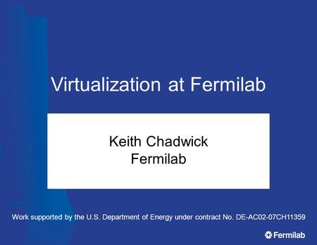 Virtualization at Fermilab Keith Chadwick Fermilab Work supported by the U.S. Department of Energy under contract No. DE-AC02-07CH11359.