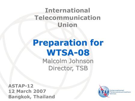 International Telecommunication Union Preparation for WTSA-08 Malcolm Johnson Director, TSB International Telecommunication Union ASTAP-12 12 March 2007.